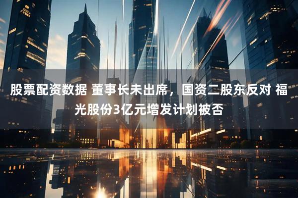 股票配资数据 董事长未出席，国资二股东反对 福光股份3亿元增发计划被否