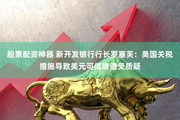股票配资神器 新开发银行行长罗塞芙：美国关税措施导致美元可信度遭受质疑