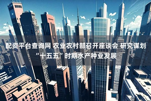 配资平台查询网 农业农村部召开座谈会 研究谋划“十五五”时期水产种业发展