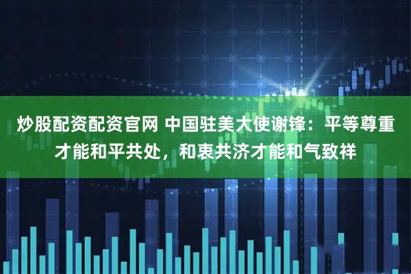 炒股配资配资官网 中国驻美大使谢锋：平等尊重才能和平共处，和衷共济才能和气致祥