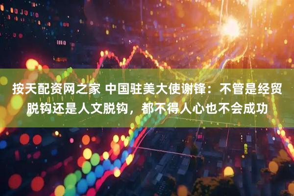 按天配资网之家 中国驻美大使谢锋：不管是经贸脱钩还是人文脱钩，都不得人心也不会成功
