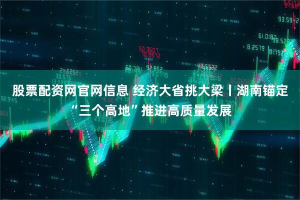 股票配资网官网信息 经济大省挑大梁丨湖南锚定“三个高地”推进高质量发展