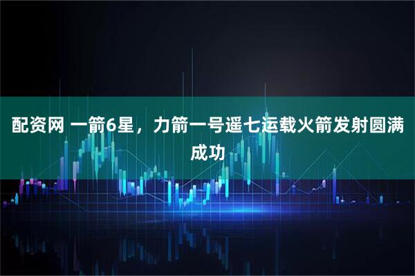 配资网 一箭6星，力箭一号遥七运载火箭发射圆满成功