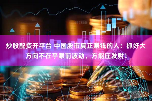 炒股配资开平台 中国股市真正赚钱的人：抓好大方向不在乎眼前波动，方能庄发财！