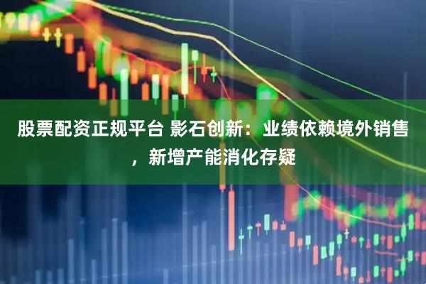 股票配资正规平台 影石创新：业绩依赖境外销售，新增产能消化存疑