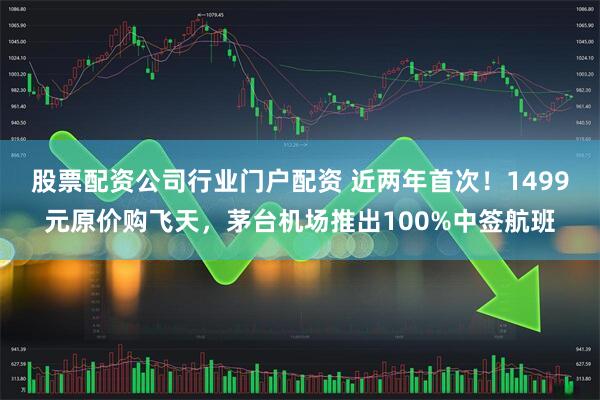 股票配资公司行业门户配资 近两年首次！1499元原价购飞天，茅台机场推出100%中签航班