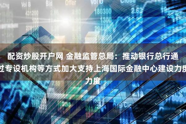 配资炒股开户网 金融监管总局：推动银行总行通过专设机构等方式加大支持上海国际金融中心建设力度