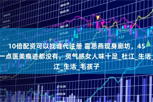 10倍配资可以找谁代注册 霍思燕现身廊坊，45岁脸上一点医美痕迹都没有，灵气感女人味十足_杜江_生活_毛孩子