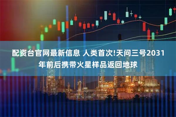 配资台官网最新信息 人类首次!天问三号2031年前后携带火星样品返回地球