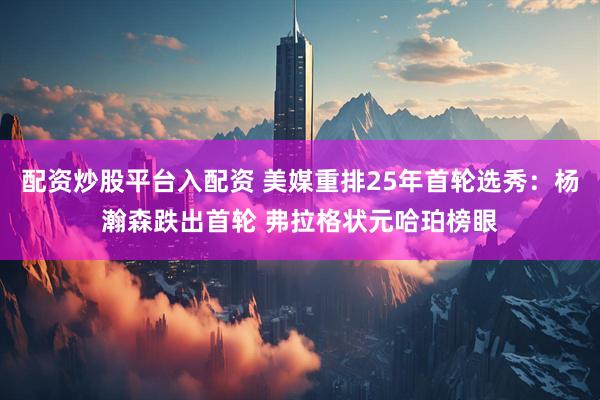 配资炒股平台入配资 美媒重排25年首轮选秀：杨瀚森跌出首轮 弗拉格状元哈珀榜眼
