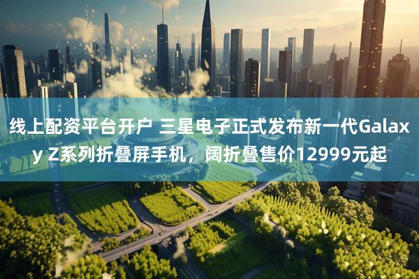 线上配资平台开户 三星电子正式发布新一代Galaxy Z系列折叠屏手机，阔折叠售价12999元起