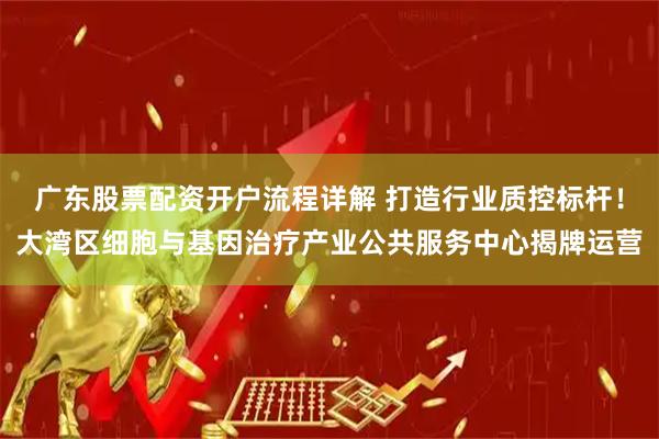 广东股票配资开户流程详解 打造行业质控标杆！大湾区细胞与基因治疗产业公共服务中心揭牌运营