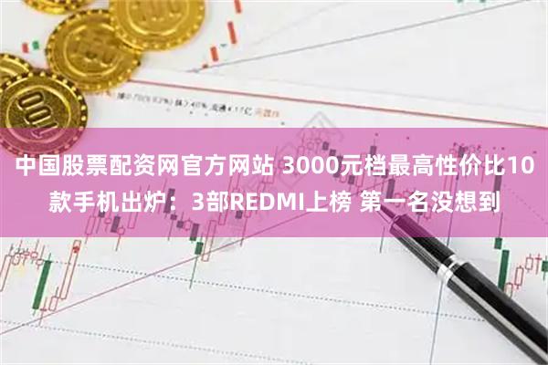 中国股票配资网官方网站 3000元档最高性价比10款手机出炉：3部REDMI上榜 第一名没想到