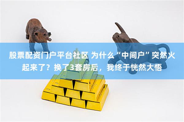 股票配资门户平台社区 为什么“中间户”突然火起来了？换了3套房后，我终于恍然大悟