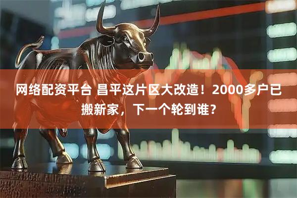 网络配资平台 昌平这片区大改造！2000多户已搬新家，下一个轮到谁？